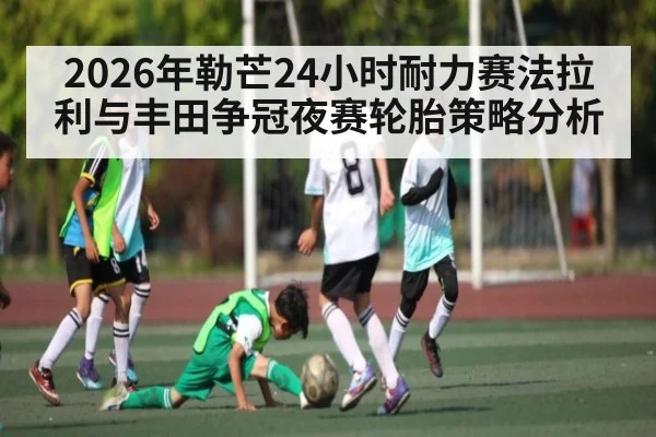 2026年勒芒24小时耐力赛法拉利与丰田争冠夜赛轮胎策略分析
