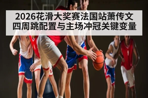 2026花滑大奖赛法国站萧传文四周跳配置与主场冲冠关键变量